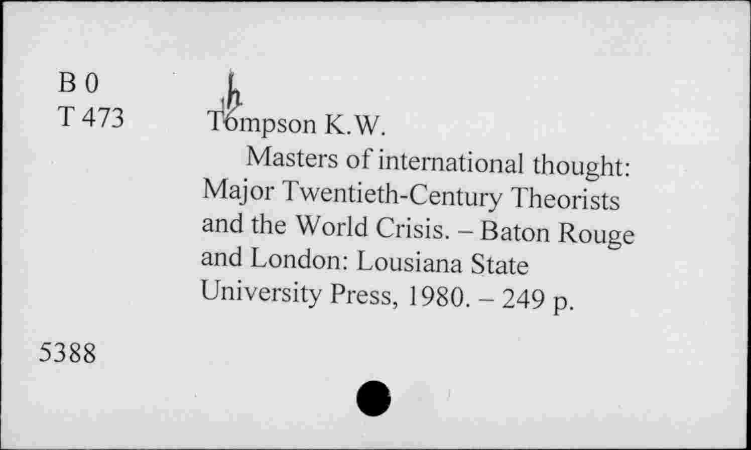 ﻿BO
T 473
Tompson K.W.
Masters of international thought: Major Twentieth-Century Theorists and the World Crisis. - Baton Rouge and London: Lousiana State University Press, 1980. - 249 p.
5388